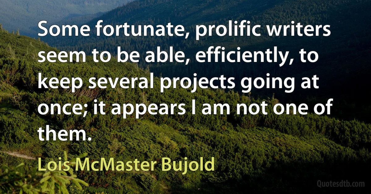 Some fortunate, prolific writers seem to be able, efficiently, to keep several projects going at once; it appears I am not one of them. (Lois McMaster Bujold)