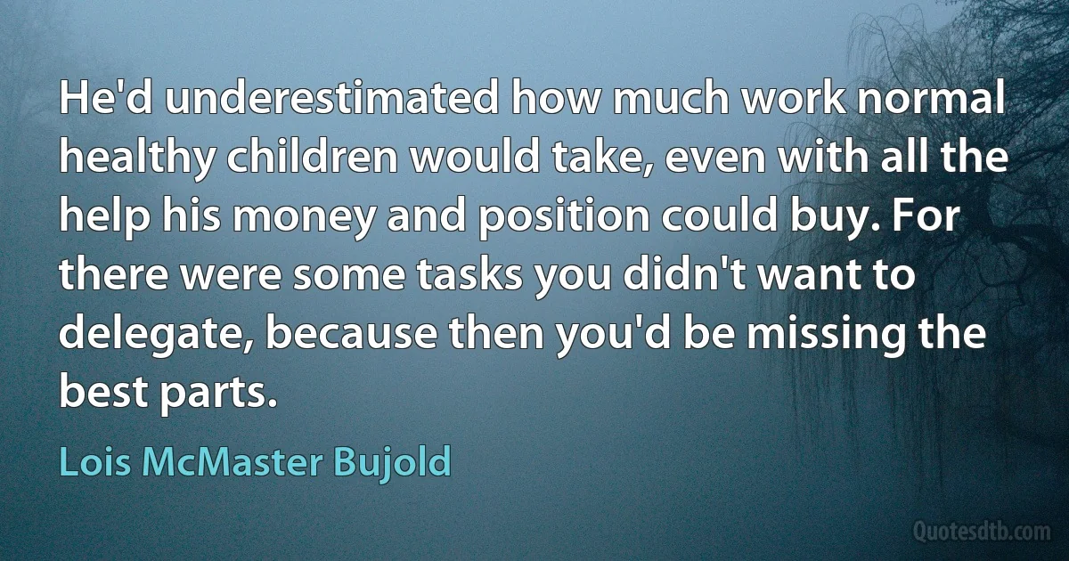 He'd underestimated how much work normal healthy children would take, even with all the help his money and position could buy. For there were some tasks you didn't want to delegate, because then you'd be missing the best parts. (Lois McMaster Bujold)