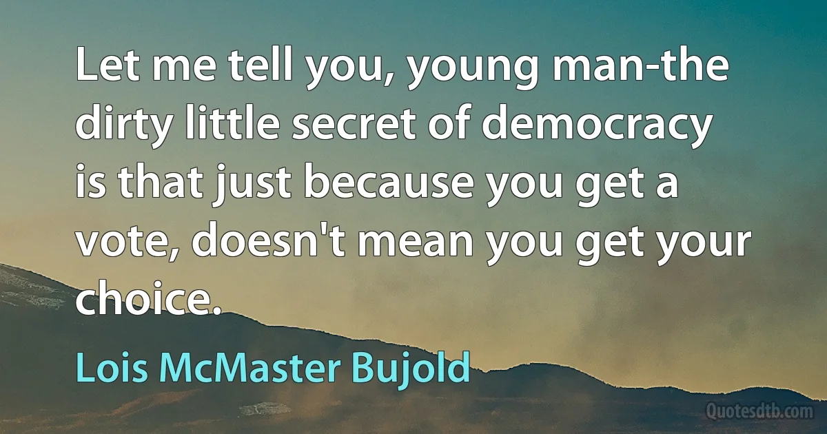 Let me tell you, young man-the dirty little secret of democracy is that just because you get a vote, doesn't mean you get your choice. (Lois McMaster Bujold)