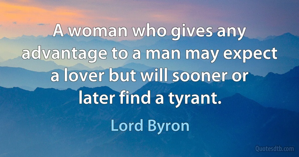 A woman who gives any advantage to a man may expect a lover but will sooner or later find a tyrant. (Lord Byron)