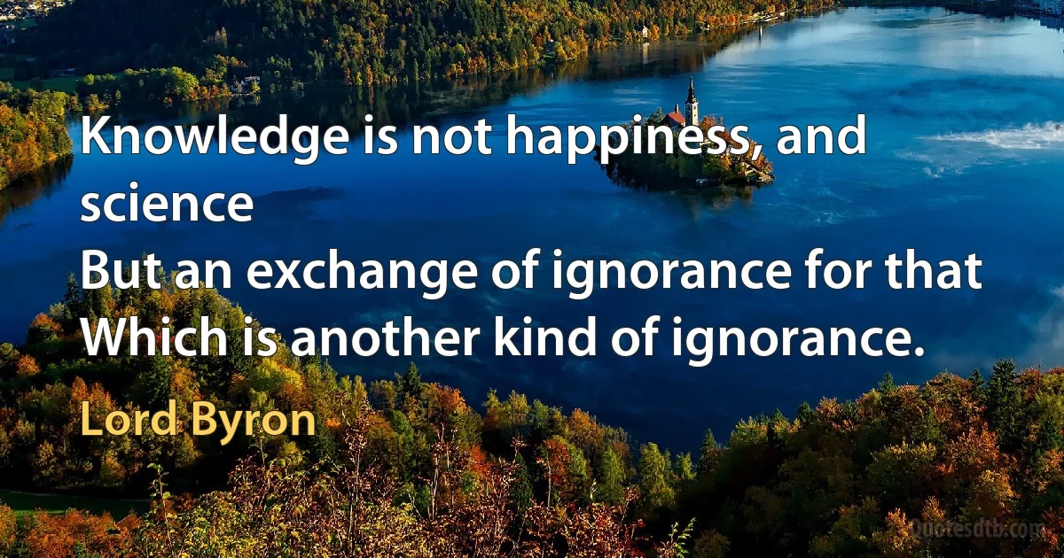 Knowledge is not happiness, and science
But an exchange of ignorance for that
Which is another kind of ignorance. (Lord Byron)