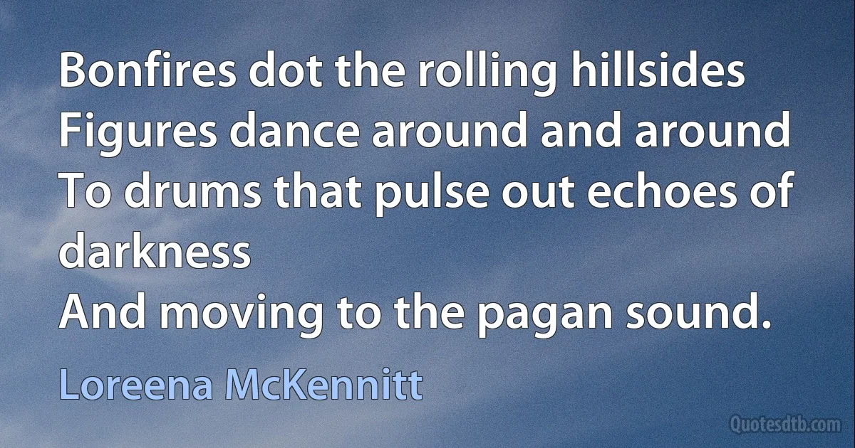 Bonfires dot the rolling hillsides
Figures dance around and around
To drums that pulse out echoes of darkness
And moving to the pagan sound. (Loreena McKennitt)