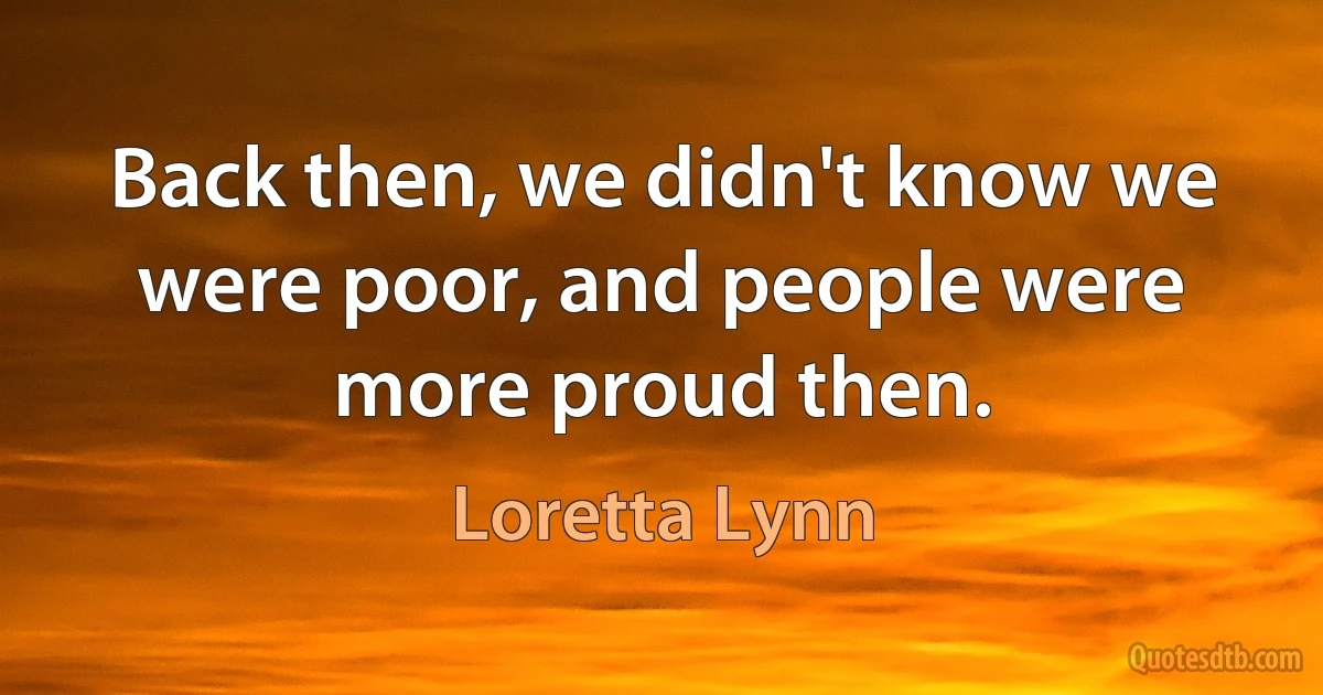 Back then, we didn't know we were poor, and people were more proud then. (Loretta Lynn)