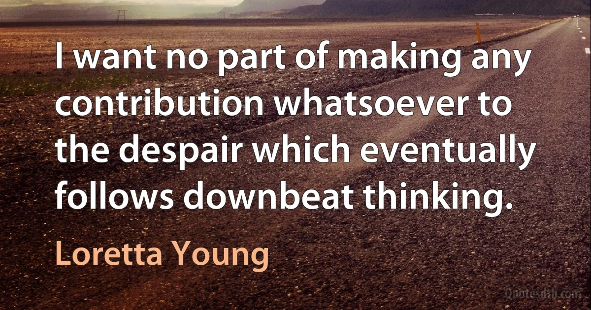 I want no part of making any contribution whatsoever to the despair which eventually follows downbeat thinking. (Loretta Young)