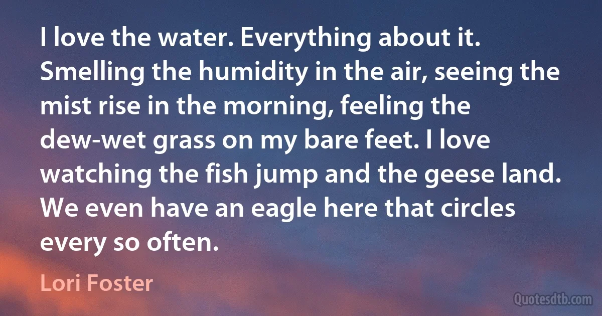 I love the water. Everything about it. Smelling the humidity in the air, seeing the mist rise in the morning, feeling the dew-wet grass on my bare feet. I love watching the fish jump and the geese land. We even have an eagle here that circles every so often. (Lori Foster)