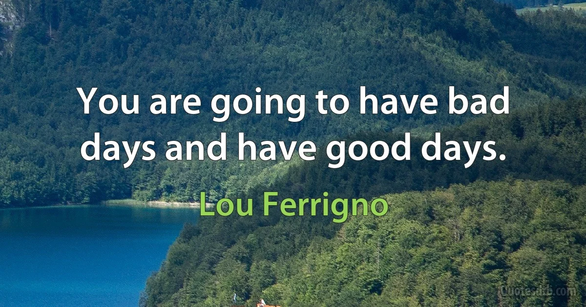 You are going to have bad days and have good days. (Lou Ferrigno)