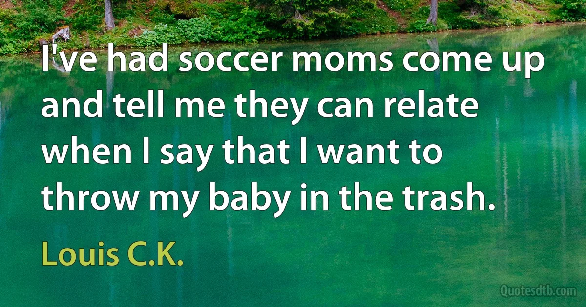 I've had soccer moms come up and tell me they can relate when I say that I want to throw my baby in the trash. (Louis C.K.)