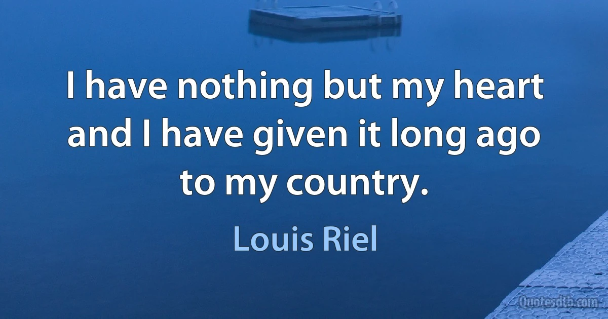 I have nothing but my heart and I have given it long ago to my country. (Louis Riel)