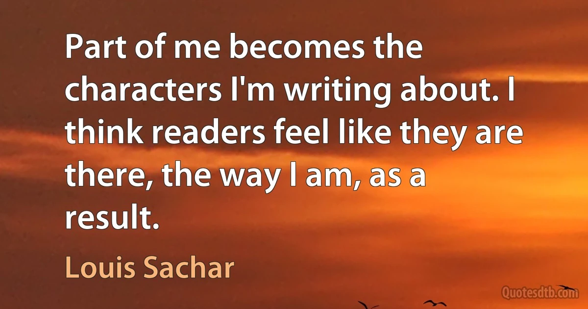 Part of me becomes the characters I'm writing about. I think readers feel like they are there, the way I am, as a result. (Louis Sachar)