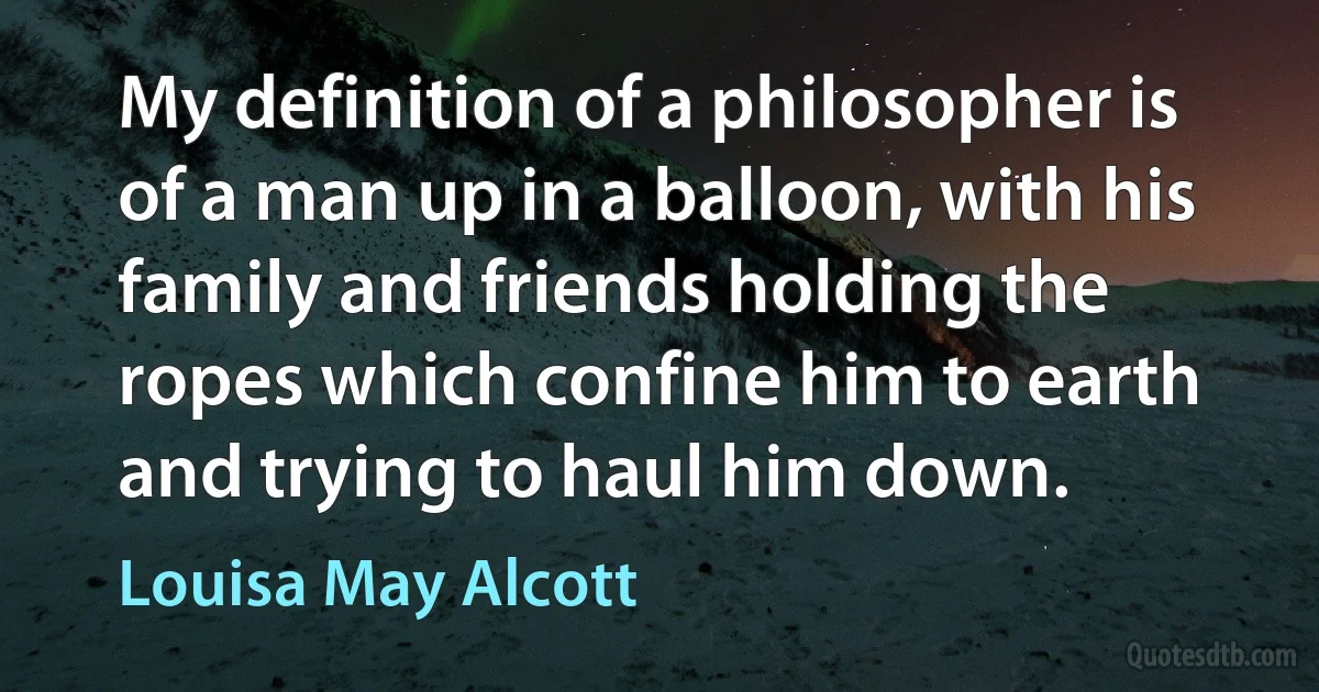 My definition of a philosopher is of a man up in a balloon, with his family and friends holding the ropes which confine him to earth and trying to haul him down. (Louisa May Alcott)