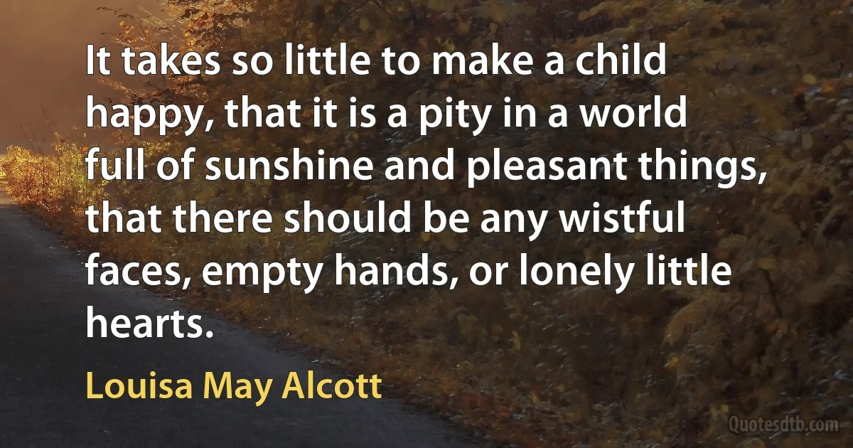 It takes so little to make a child happy, that it is a pity in a world full of sunshine and pleasant things, that there should be any wistful faces, empty hands, or lonely little hearts. (Louisa May Alcott)