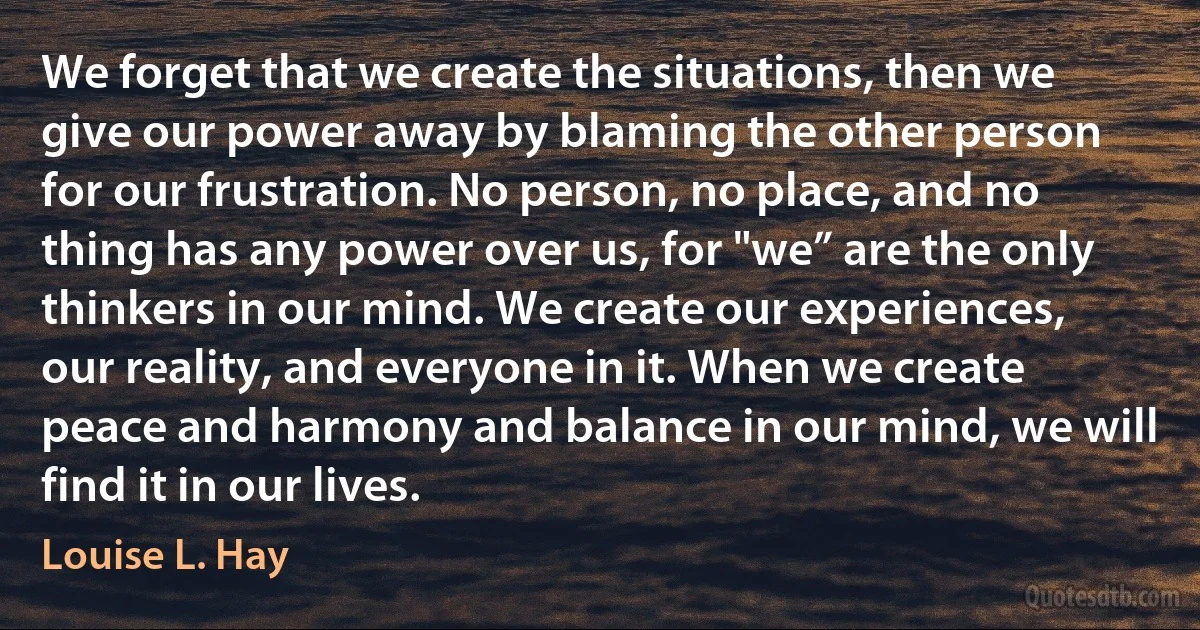 We forget that we create the situations, then we give our power away by blaming the other person for our frustration. No person, no place, and no thing has any power over us, for "we” are the only thinkers in our mind. We create our experiences, our reality, and everyone in it. When we create peace and harmony and balance in our mind, we will find it in our lives. (Louise L. Hay)