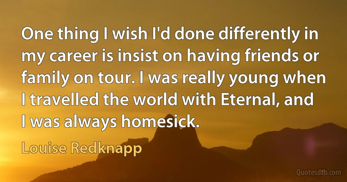 One thing I wish I'd done differently in my career is insist on having friends or family on tour. I was really young when I travelled the world with Eternal, and I was always homesick. (Louise Redknapp)