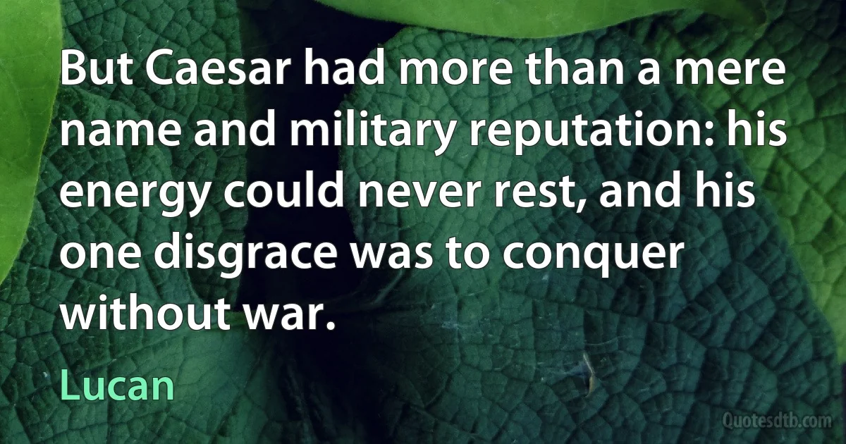 But Caesar had more than a mere name and military reputation: his energy could never rest, and his one disgrace was to conquer without war. (Lucan)