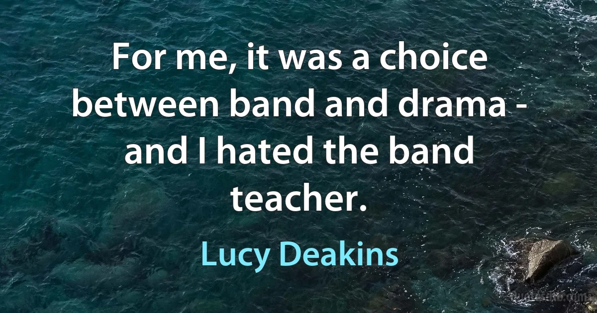 For me, it was a choice between band and drama - and I hated the band teacher. (Lucy Deakins)