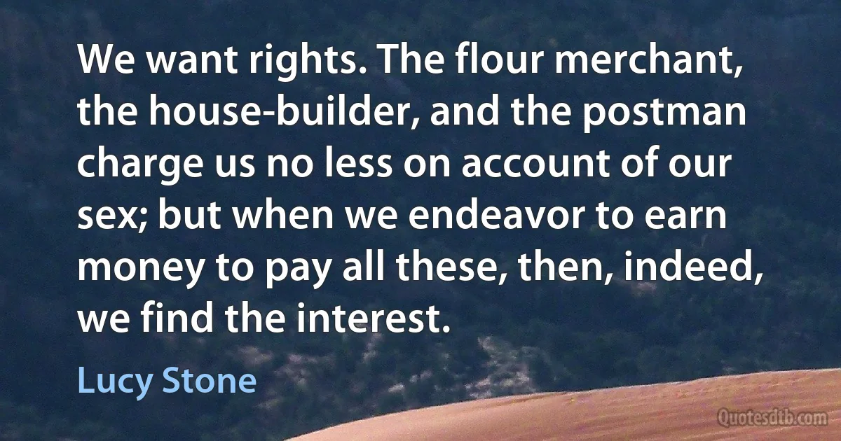 We want rights. The flour merchant, the house-builder, and the postman charge us no less on account of our sex; but when we endeavor to earn money to pay all these, then, indeed, we find the interest. (Lucy Stone)