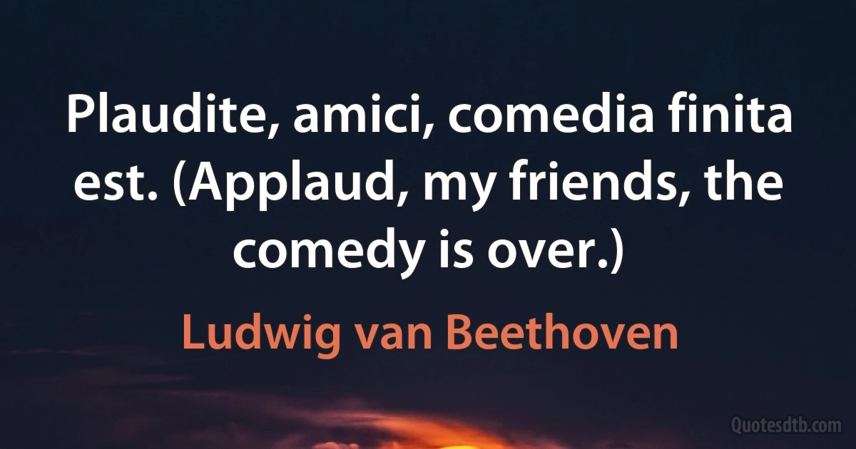 Plaudite, amici, comedia finita est. (Applaud, my friends, the comedy is over.) (Ludwig van Beethoven)