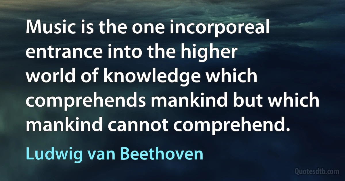 Music is the one incorporeal entrance into the higher world of knowledge which comprehends mankind but which mankind cannot comprehend. (Ludwig van Beethoven)