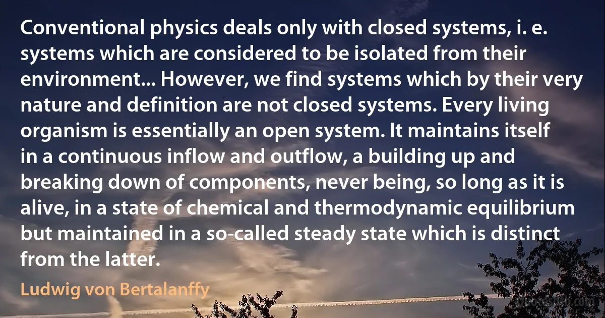 Conventional physics deals only with closed systems, i. e. systems which are considered to be isolated from their environment... However, we find systems which by their very nature and definition are not closed systems. Every living organism is essentially an open system. It maintains itself in a continuous inflow and outflow, a building up and breaking down of components, never being, so long as it is alive, in a state of chemical and thermodynamic equilibrium but maintained in a so-called steady state which is distinct from the latter. (Ludwig von Bertalanffy)