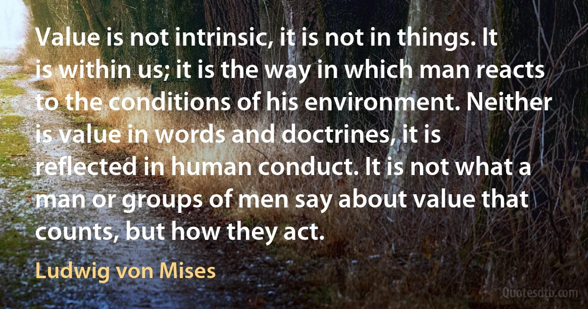 Value is not intrinsic, it is not in things. It is within us; it is the way in which man reacts to the conditions of his environment. Neither is value in words and doctrines, it is reflected in human conduct. It is not what a man or groups of men say about value that counts, but how they act. (Ludwig von Mises)