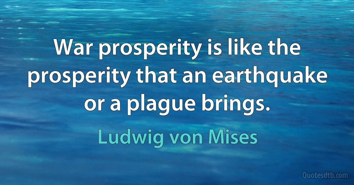 War prosperity is like the prosperity that an earthquake or a plague brings. (Ludwig von Mises)