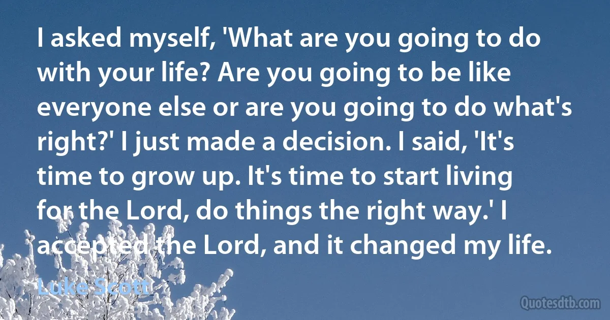 I asked myself, 'What are you going to do with your life? Are you going to be like everyone else or are you going to do what's right?' I just made a decision. I said, 'It's time to grow up. It's time to start living for the Lord, do things the right way.' I accepted the Lord, and it changed my life. (Luke Scott)