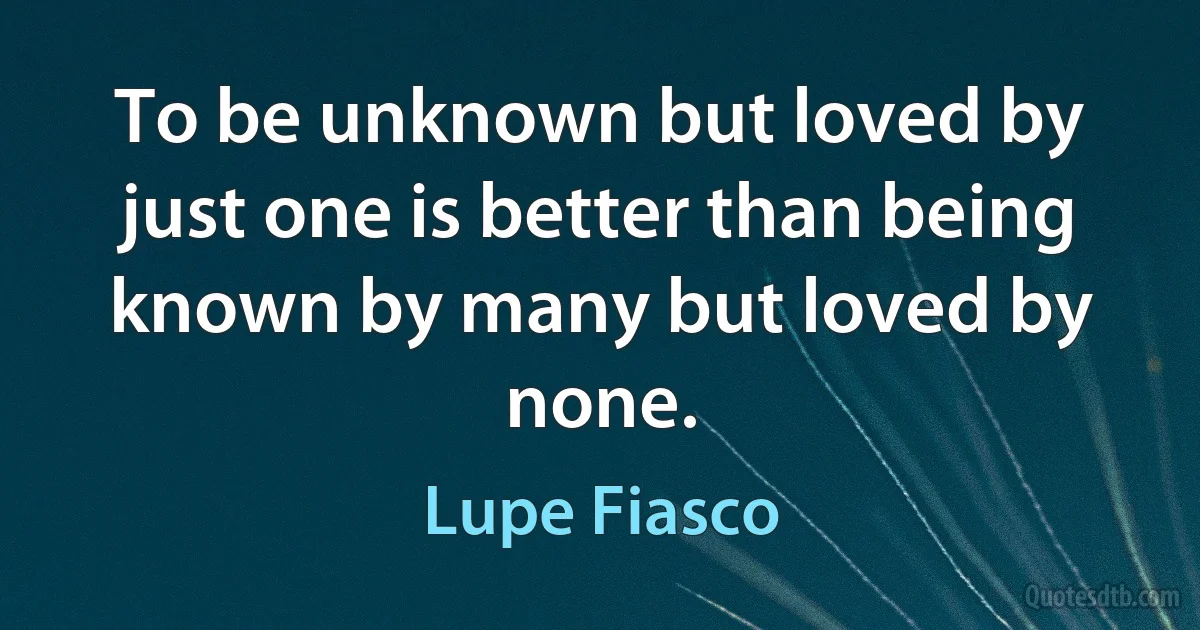 To be unknown but loved by just one is better than being known by many but loved by none. (Lupe Fiasco)