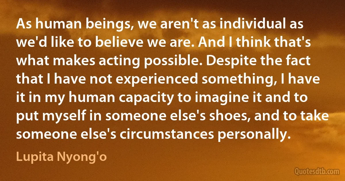 As human beings, we aren't as individual as we'd like to believe we are. And I think that's what makes acting possible. Despite the fact that I have not experienced something, I have it in my human capacity to imagine it and to put myself in someone else's shoes, and to take someone else's circumstances personally. (Lupita Nyong'o)