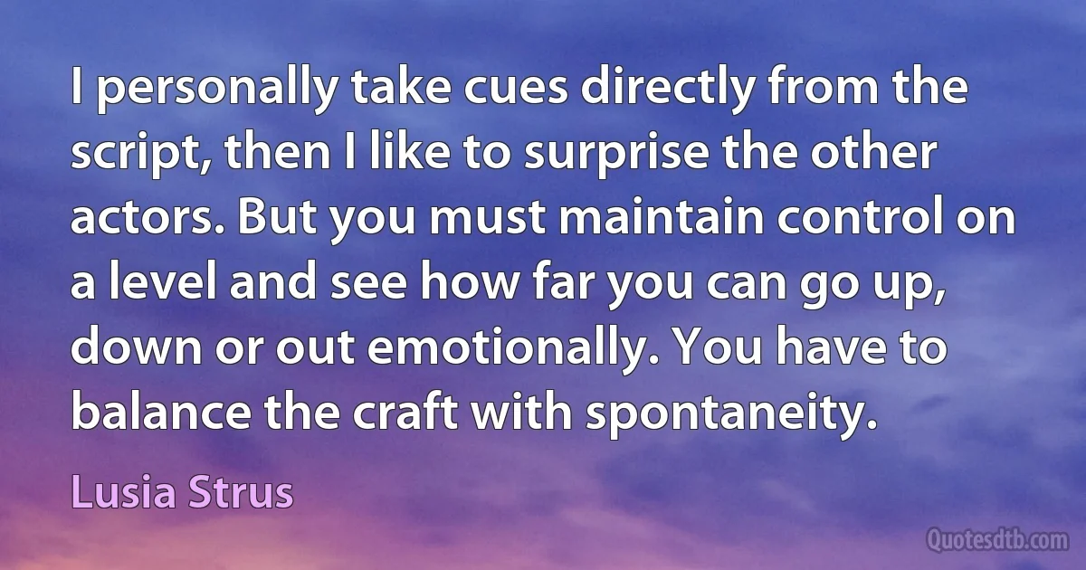 I personally take cues directly from the script, then I like to surprise the other actors. But you must maintain control on a level and see how far you can go up, down or out emotionally. You have to balance the craft with spontaneity. (Lusia Strus)