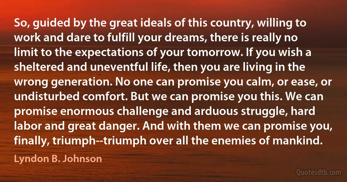 So, guided by the great ideals of this country, willing to work and dare to fulfill your dreams, there is really no limit to the expectations of your tomorrow. If you wish a sheltered and uneventful life, then you are living in the wrong generation. No one can promise you calm, or ease, or undisturbed comfort. But we can promise you this. We can promise enormous challenge and arduous struggle, hard labor and great danger. And with them we can promise you, finally, triumph--triumph over all the enemies of mankind. (Lyndon B. Johnson)