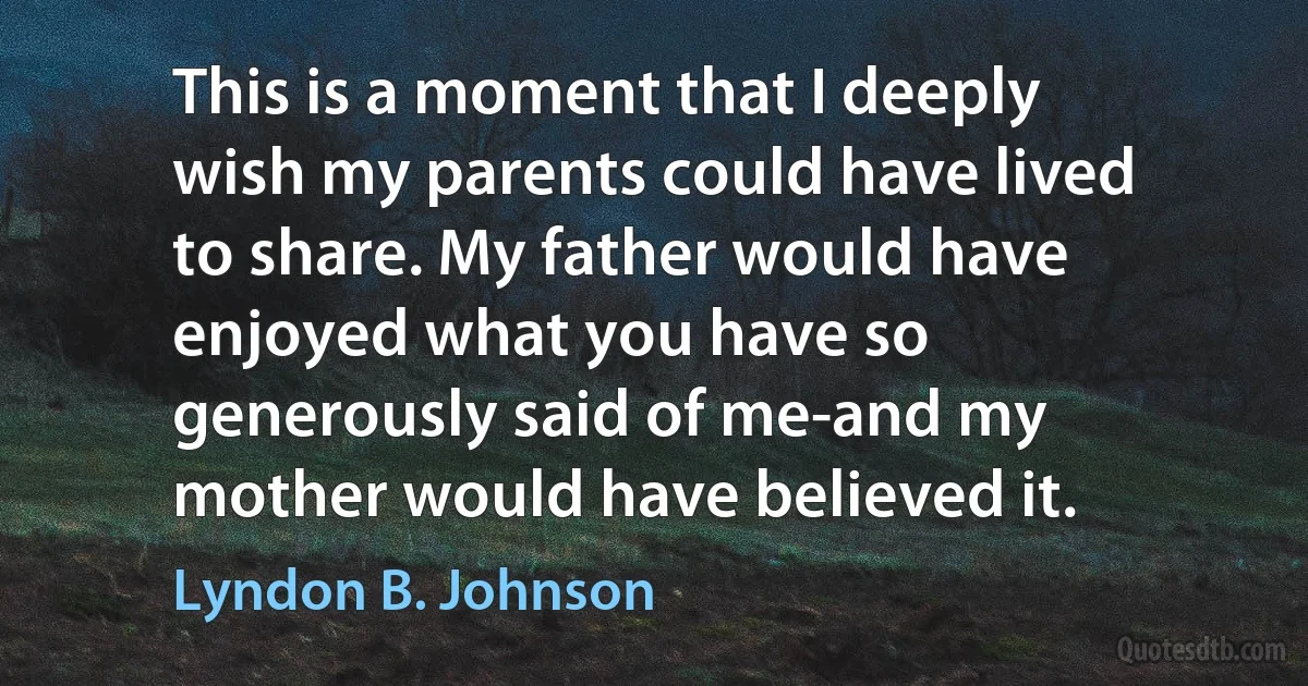 This is a moment that I deeply wish my parents could have lived to share. My father would have enjoyed what you have so generously said of me-and my mother would have believed it. (Lyndon B. Johnson)