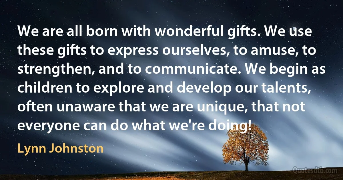 We are all born with wonderful gifts. We use these gifts to express ourselves, to amuse, to strengthen, and to communicate. We begin as children to explore and develop our talents, often unaware that we are unique, that not everyone can do what we're doing! (Lynn Johnston)