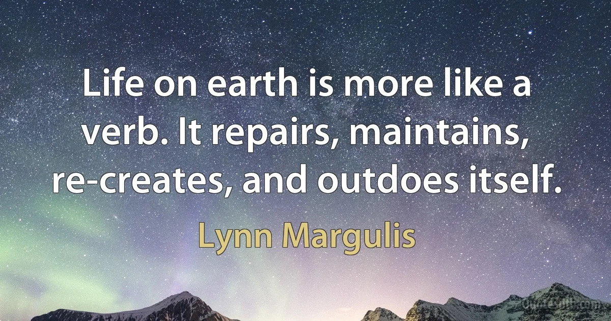 Life on earth is more like a verb. It repairs, maintains, re-creates, and outdoes itself. (Lynn Margulis)