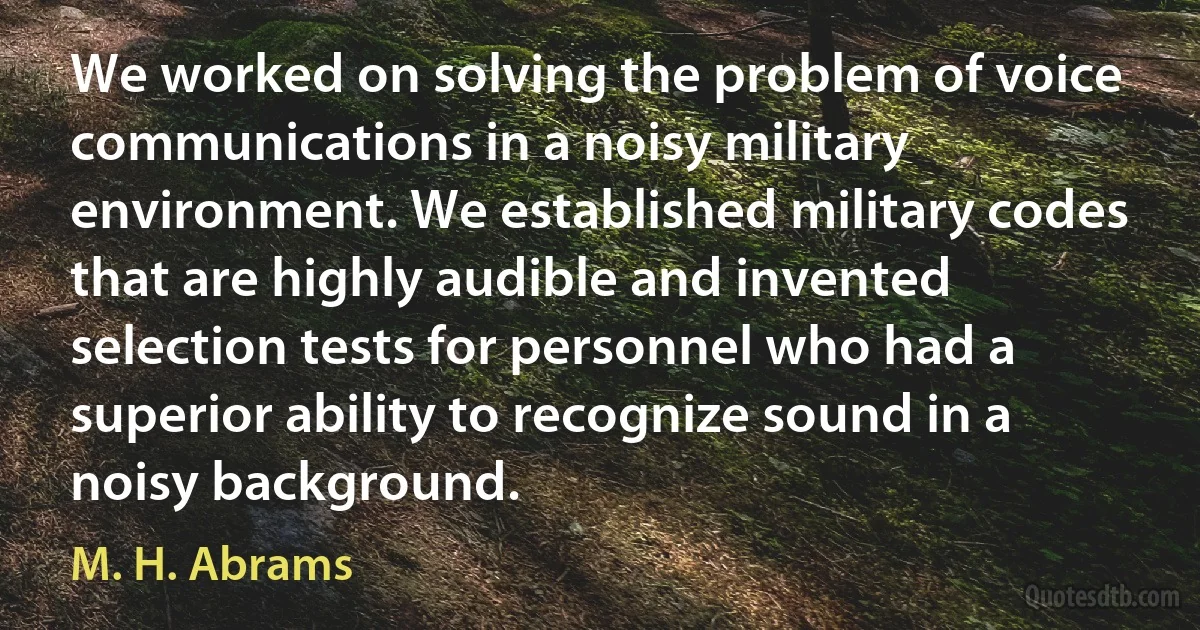 We worked on solving the problem of voice communications in a noisy military environment. We established military codes that are highly audible and invented selection tests for personnel who had a superior ability to recognize sound in a noisy background. (M. H. Abrams)