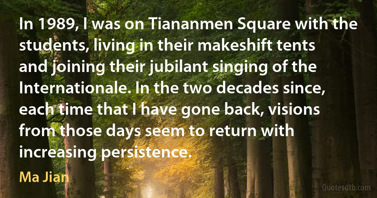 In 1989, I was on Tiananmen Square with the students, living in their makeshift tents and joining their jubilant singing of the Internationale. In the two decades since, each time that I have gone back, visions from those days seem to return with increasing persistence. (Ma Jian)