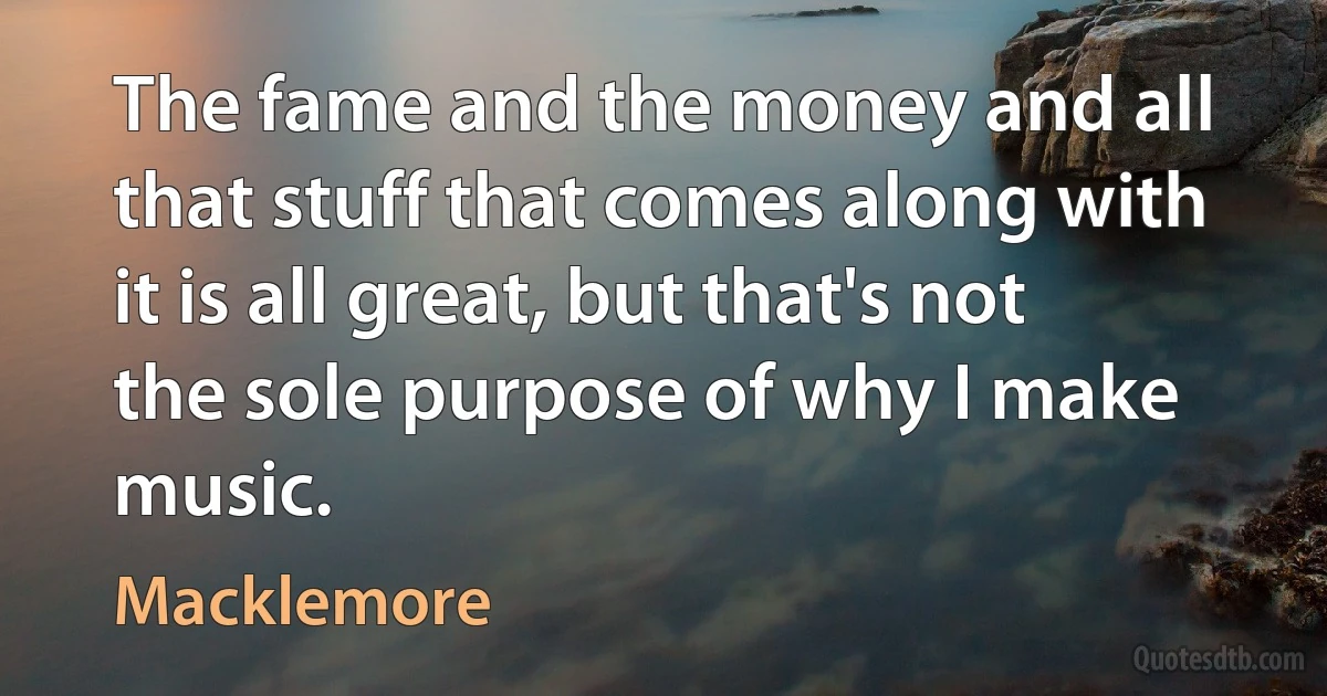 The fame and the money and all that stuff that comes along with it is all great, but that's not the sole purpose of why I make music. (Macklemore)