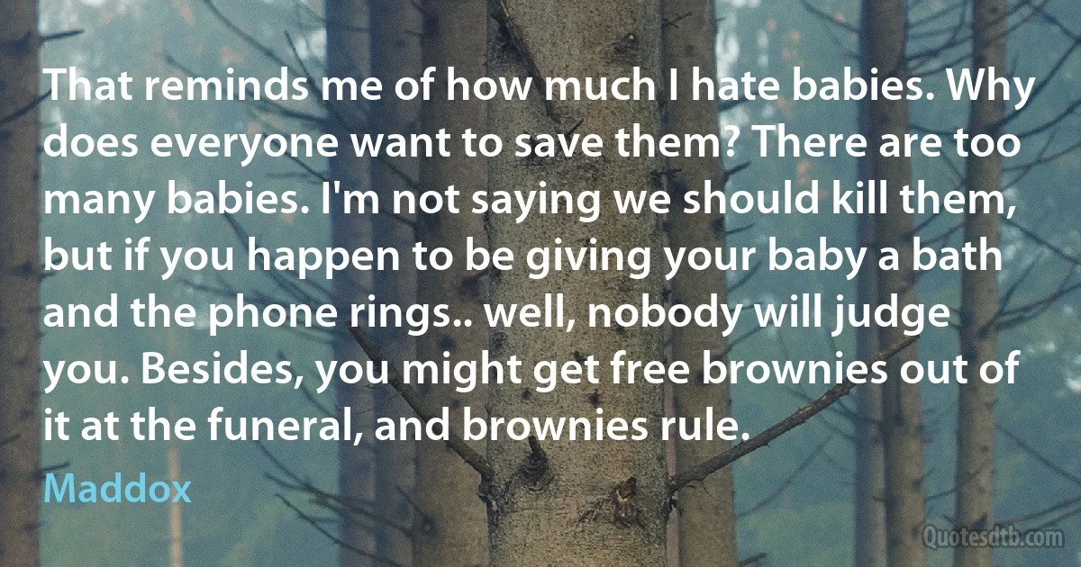 That reminds me of how much I hate babies. Why does everyone want to save them? There are too many babies. I'm not saying we should kill them, but if you happen to be giving your baby a bath and the phone rings.. well, nobody will judge you. Besides, you might get free brownies out of it at the funeral, and brownies rule. (Maddox)