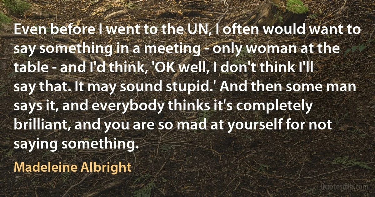 Even before I went to the UN, I often would want to say something in a meeting - only woman at the table - and I'd think, 'OK well, I don't think I'll say that. It may sound stupid.' And then some man says it, and everybody thinks it's completely brilliant, and you are so mad at yourself for not saying something. (Madeleine Albright)