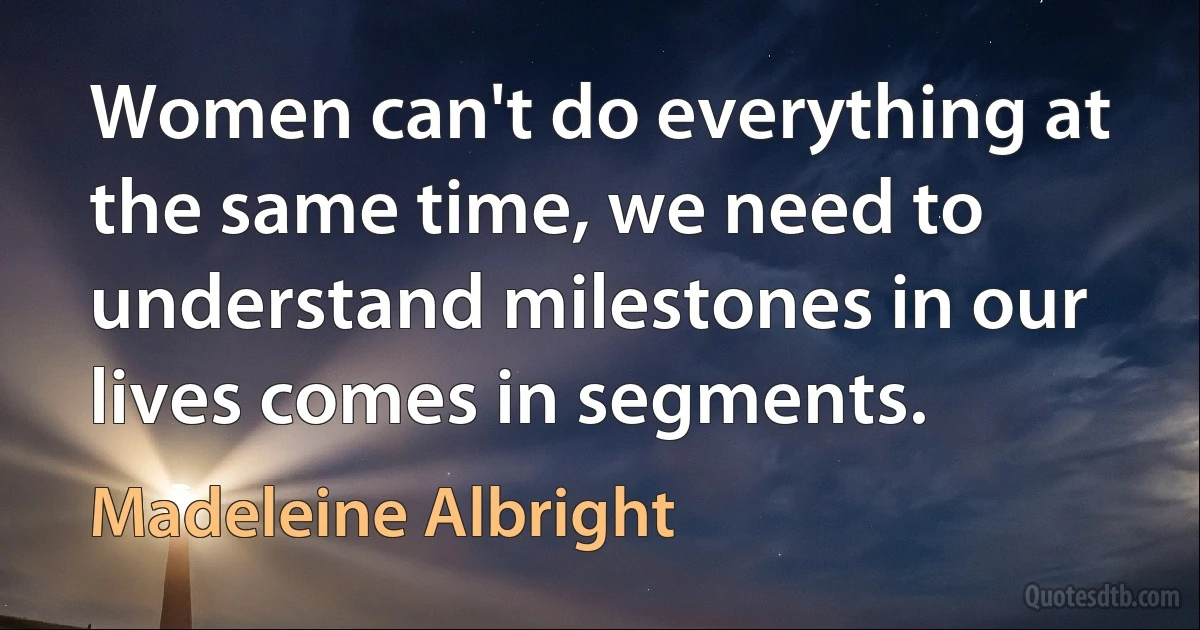 Women can't do everything at the same time, we need to understand milestones in our lives comes in segments. (Madeleine Albright)