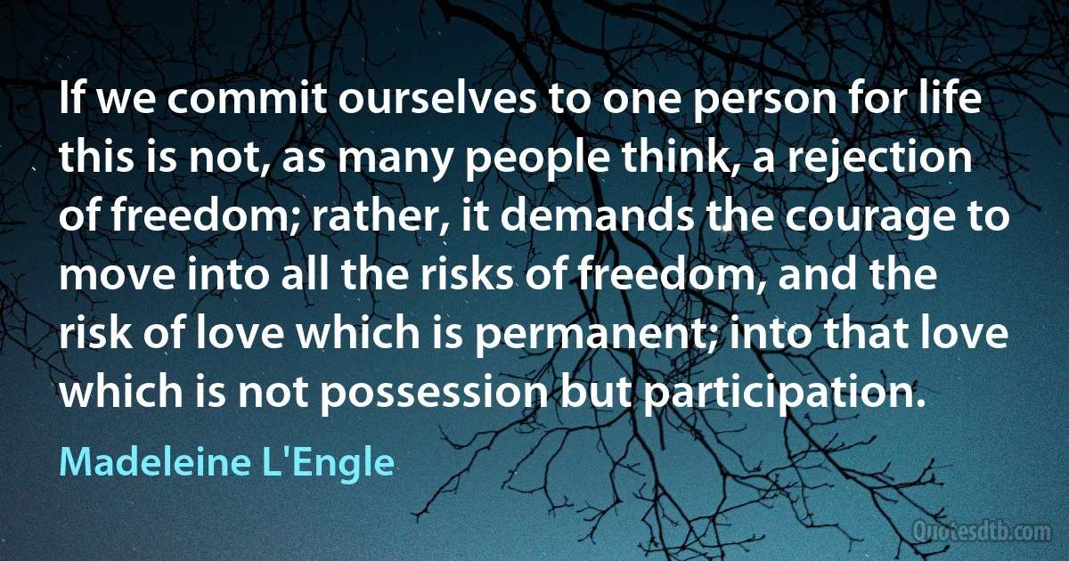 If we commit ourselves to one person for life this is not, as many people think, a rejection of freedom; rather, it demands the courage to move into all the risks of freedom, and the risk of love which is permanent; into that love which is not possession but participation. (Madeleine L'Engle)