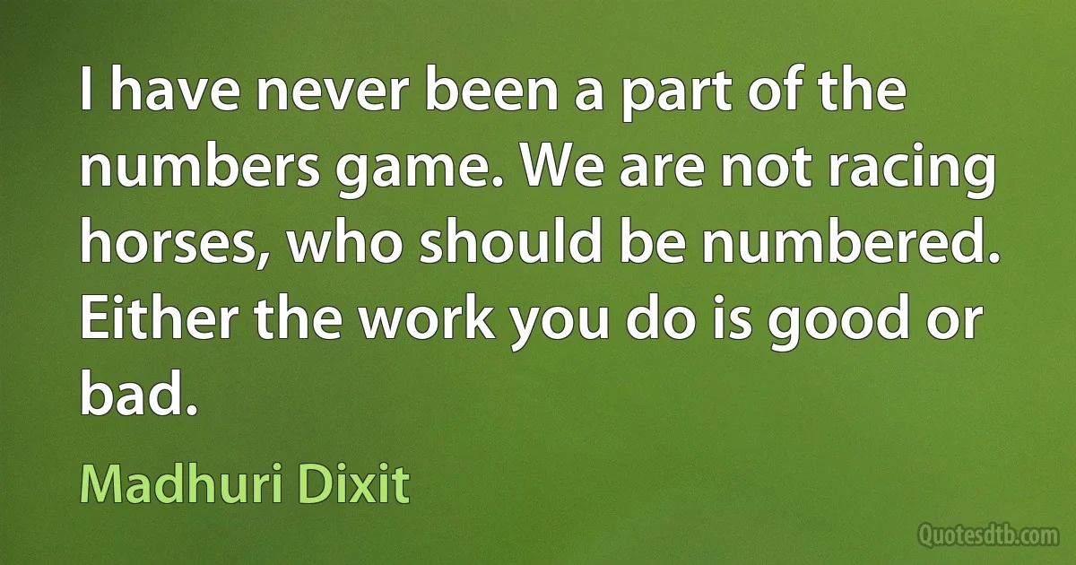 I have never been a part of the numbers game. We are not racing horses, who should be numbered. Either the work you do is good or bad. (Madhuri Dixit)