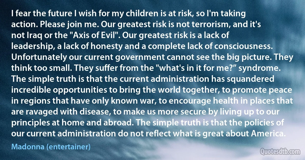 I fear the future I wish for my children is at risk, so I'm taking action. Please join me. Our greatest risk is not terrorism, and it's not Iraq or the "Axis of Evil". Our greatest risk is a lack of leadership, a lack of honesty and a complete lack of consciousness. Unfortunately our current government cannot see the big picture. They think too small. They suffer from the "what's in it for me?” syndrome. The simple truth is that the current administration has squandered incredible opportunities to bring the world together, to promote peace in regions that have only known war, to encourage health in places that are ravaged with disease, to make us more secure by living up to our principles at home and abroad. The simple truth is that the policies of our current administration do not reflect what is great about America. (Madonna (entertainer))