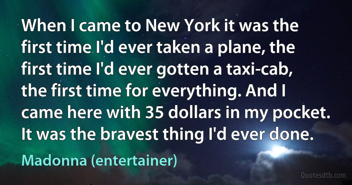 When I came to New York it was the first time I'd ever taken a plane, the first time I'd ever gotten a taxi-cab, the first time for everything. And I came here with 35 dollars in my pocket. It was the bravest thing I'd ever done. (Madonna (entertainer))