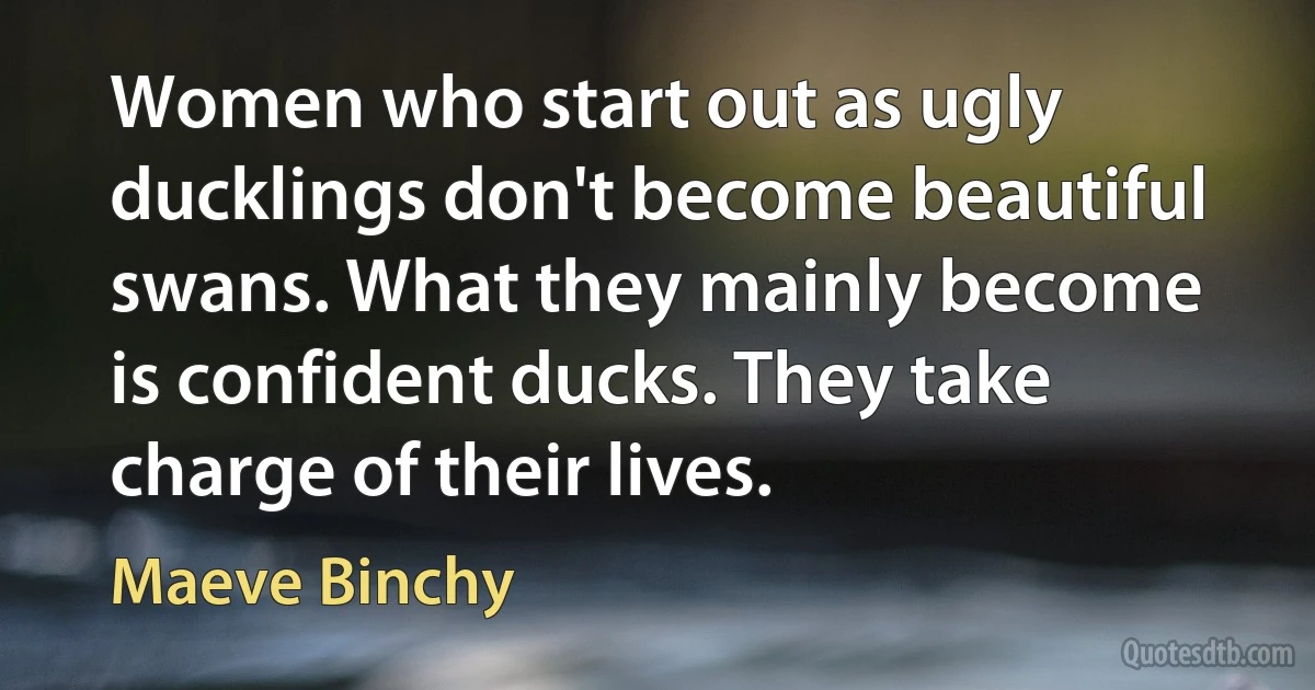 Women who start out as ugly ducklings don't become beautiful swans. What they mainly become is confident ducks. They take charge of their lives. (Maeve Binchy)