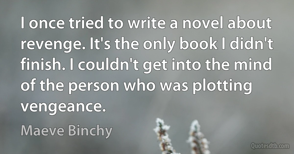 I once tried to write a novel about revenge. It's the only book I didn't finish. I couldn't get into the mind of the person who was plotting vengeance. (Maeve Binchy)