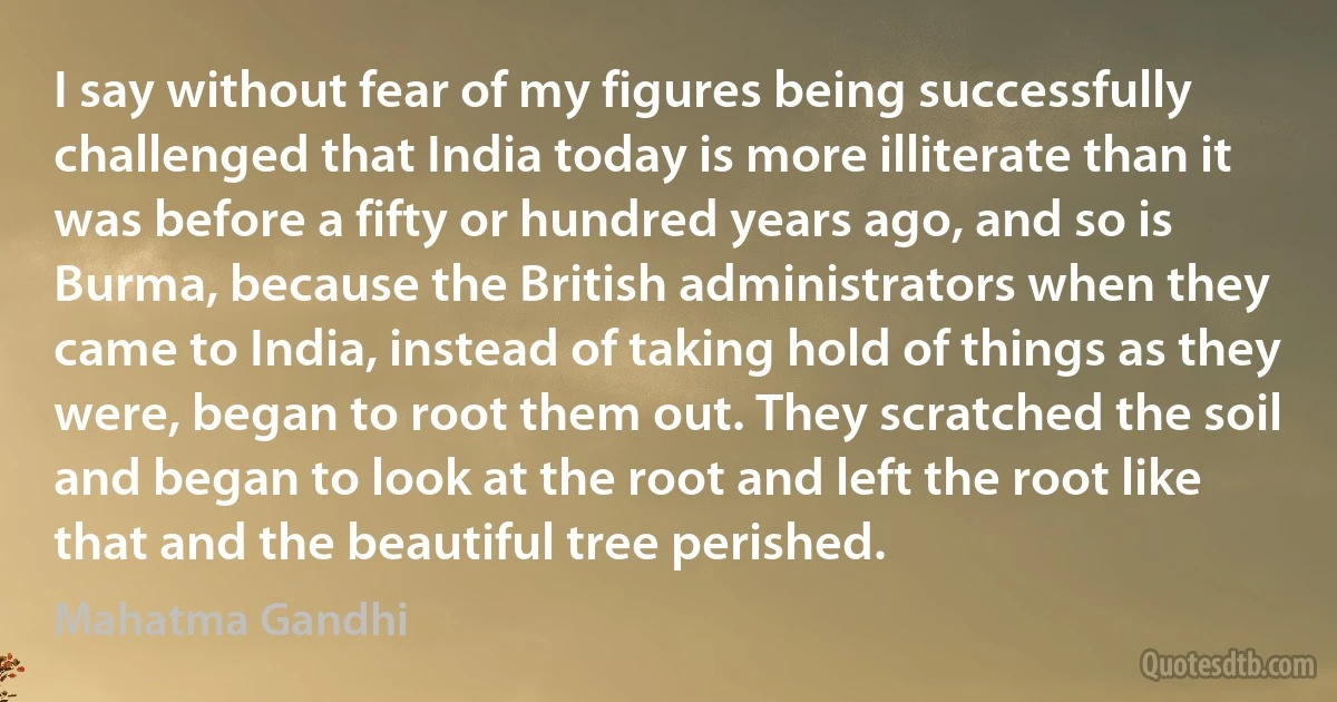 I say without fear of my figures being successfully challenged that India today is more illiterate than it was before a fifty or hundred years ago, and so is Burma, because the British administrators when they came to India, instead of taking hold of things as they were, began to root them out. They scratched the soil and began to look at the root and left the root like that and the beautiful tree perished. (Mahatma Gandhi)