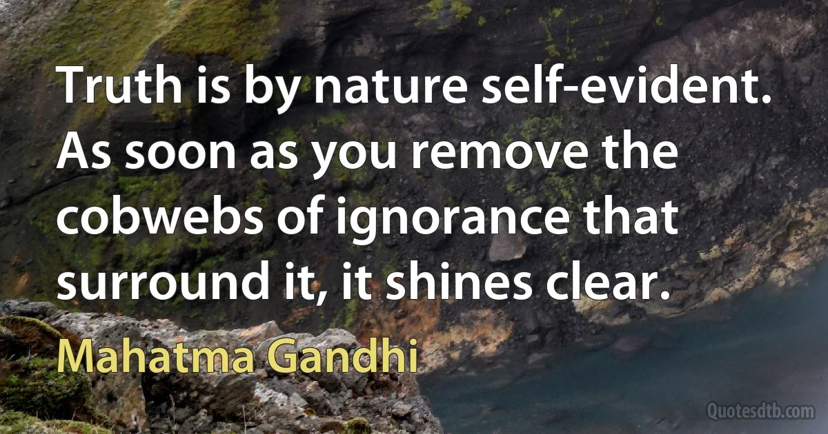 Truth is by nature self-evident. As soon as you remove the cobwebs of ignorance that surround it, it shines clear. (Mahatma Gandhi)