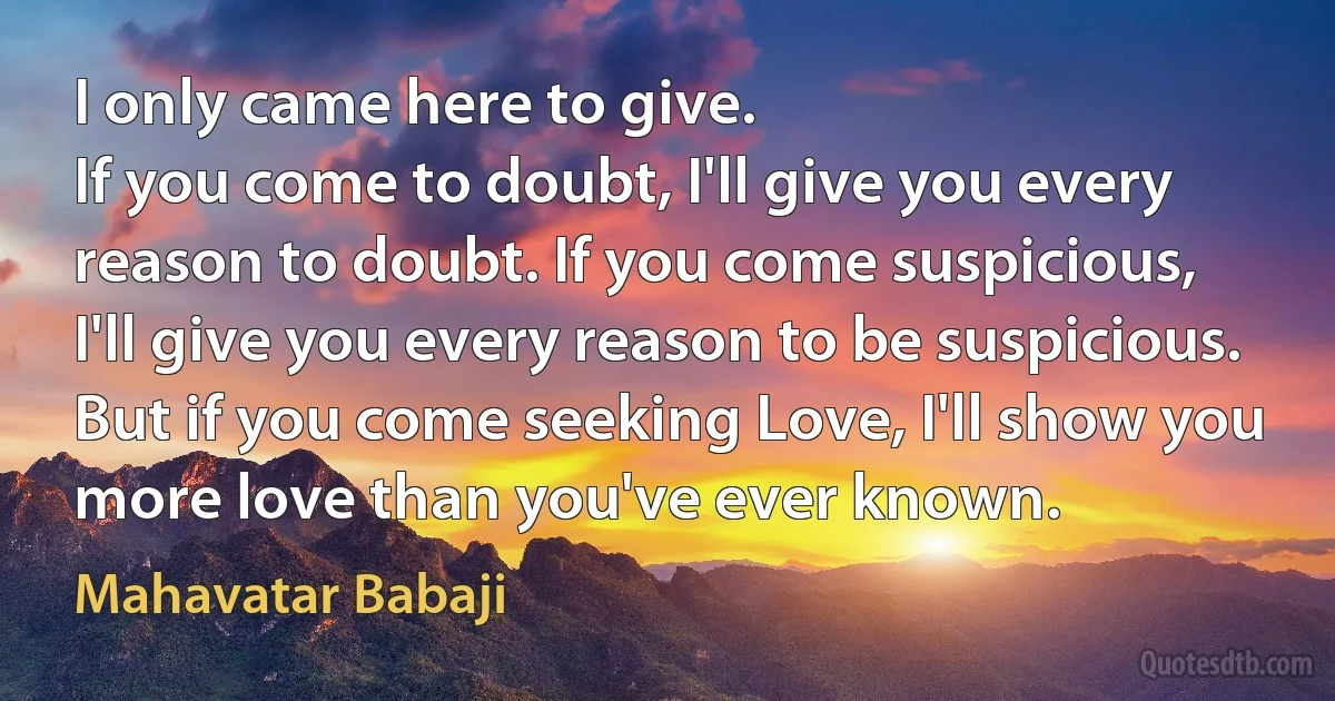 I only came here to give.
If you come to doubt, I'll give you every reason to doubt. If you come suspicious, I'll give you every reason to be suspicious. But if you come seeking Love, I'll show you more love than you've ever known. (Mahavatar Babaji)