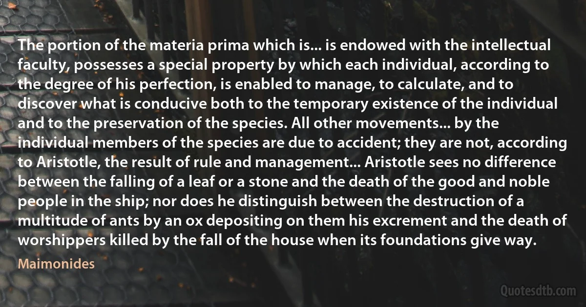 The portion of the materia prima which is... is endowed with the intellectual faculty, possesses a special property by which each individual, according to the degree of his perfection, is enabled to manage, to calculate, and to discover what is conducive both to the temporary existence of the individual and to the preservation of the species. All other movements... by the individual members of the species are due to accident; they are not, according to Aristotle, the result of rule and management... Aristotle sees no difference between the falling of a leaf or a stone and the death of the good and noble people in the ship; nor does he distinguish between the destruction of a multitude of ants by an ox depositing on them his excrement and the death of worshippers killed by the fall of the house when its foundations give way. (Maimonides)