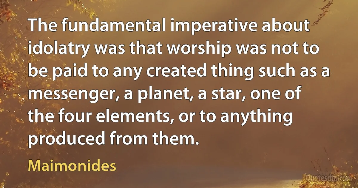 The fundamental imperative about idolatry was that worship was not to be paid to any created thing such as a messenger, a planet, a star, one of the four elements, or to anything produced from them. (Maimonides)